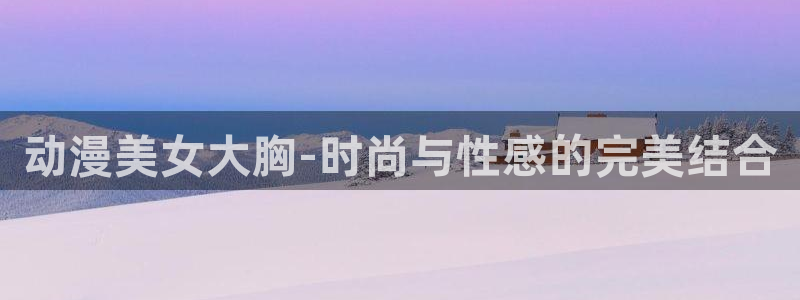 age动漫官网在线入口：动漫美女大胸-时尚与性感的完美结合